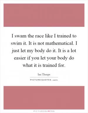 I swam the race like I trained to swim it. It is not mathematical. I just let my body do it. It is a lot easier if you let your body do what it is trained for Picture Quote #1