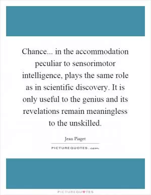 Chance... in the accommodation peculiar to sensorimotor intelligence, plays the same role as in scientific discovery. It is only useful to the genius and its revelations remain meaningless to the unskilled Picture Quote #1