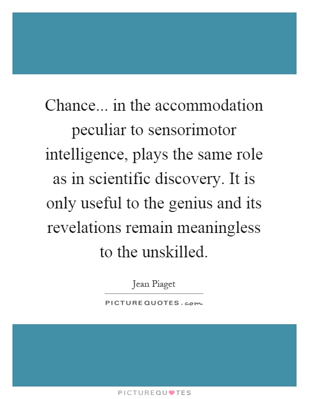 Chance... in the accommodation peculiar to sensorimotor intelligence, plays the same role as in scientific discovery. It is only useful to the genius and its revelations remain meaningless to the unskilled Picture Quote #1