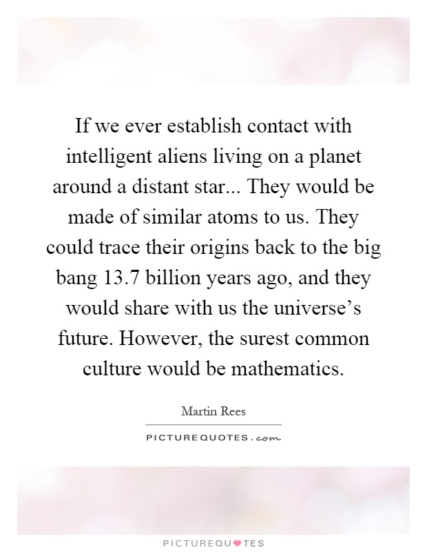If we ever establish contact with intelligent aliens living on a planet around a distant star... They would be made of similar atoms to us. They could trace their origins back to the big bang 13.7 billion years ago, and they would share with us the universe's future. However, the surest common culture would be mathematics Picture Quote #1