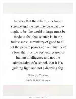 In order that the relations between science and the age may be what they ought to be, the world at large must be made to feel that science is, in the fullest sense, a ministry of good to all, not the private possession and luxury of a few, that it is the best expression of human intelligence and not the abracadabra of a school, that it is a guiding light and not a dazzling fog Picture Quote #1