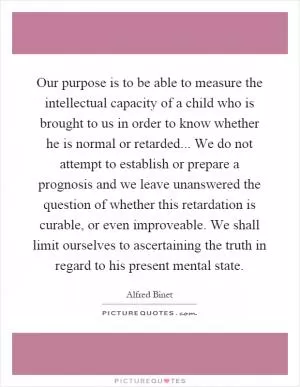 Our purpose is to be able to measure the intellectual capacity of a child who is brought to us in order to know whether he is normal or retarded... We do not attempt to establish or prepare a prognosis and we leave unanswered the question of whether this retardation is curable, or even improveable. We shall limit ourselves to ascertaining the truth in regard to his present mental state Picture Quote #1