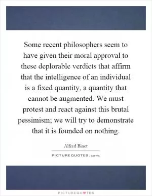 Some recent philosophers seem to have given their moral approval to these deplorable verdicts that affirm that the intelligence of an individual is a fixed quantity, a quantity that cannot be augmented. We must protest and react against this brutal pessimism; we will try to demonstrate that it is founded on nothing Picture Quote #1
