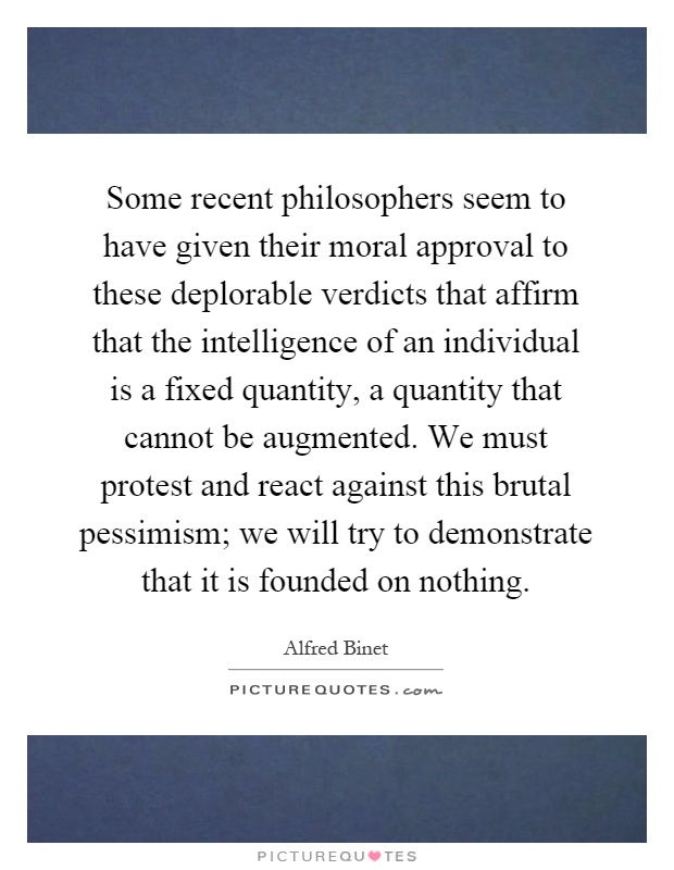 Some recent philosophers seem to have given their moral approval to these deplorable verdicts that affirm that the intelligence of an individual is a fixed quantity, a quantity that cannot be augmented. We must protest and react against this brutal pessimism; we will try to demonstrate that it is founded on nothing Picture Quote #1