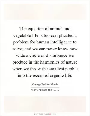 The equation of animal and vegetable life is too complicated a problem for human intelligence to solve, and we can never know how wide a circle of disturbance we produce in the harmonies of nature when we throw the smallest pebble into the ocean of organic life Picture Quote #1
