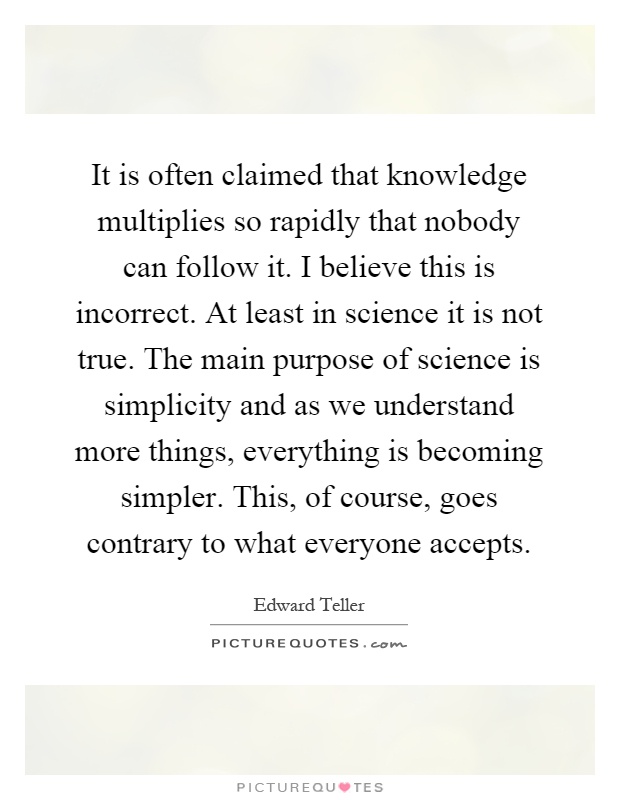 It is often claimed that knowledge multiplies so rapidly that nobody can follow it. I believe this is incorrect. At least in science it is not true. The main purpose of science is simplicity and as we understand more things, everything is becoming simpler. This, of course, goes contrary to what everyone accepts Picture Quote #1