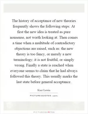 The history of acceptance of new theories frequently shows the following steps: At first the new idea is treated as pure nonsense, not worth looking at. Then comes a time when a multitude of contradictory objections are raised, such as: the new theory is too fancy, or merely a new terminology; it is not fruitful, or simply wrong. Finally a state is reached when everyone seems to claim that he had always followed this theory. This usually marks the last state before general acceptance Picture Quote #1
