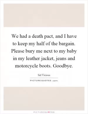 We had a death pact, and I have to keep my half of the bargain. Please bury me next to my baby in my leather jacket, jeans and motorcycle boots. Goodbye Picture Quote #1