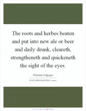 The roots and herbes beaten and put into new ale or beer and daily drunk, cleareth, strengtheneth and quickeneth the sight of the eyes Picture Quote #1