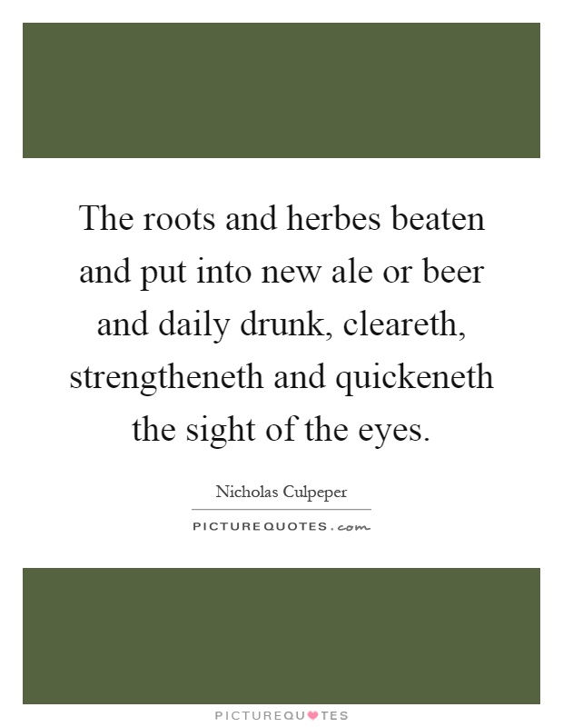 The roots and herbes beaten and put into new ale or beer and daily drunk, cleareth, strengtheneth and quickeneth the sight of the eyes Picture Quote #1