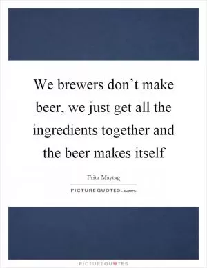 We brewers don’t make beer, we just get all the ingredients together and the beer makes itself Picture Quote #1