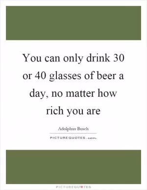 You can only drink 30 or 40 glasses of beer a day, no matter how rich you are Picture Quote #1