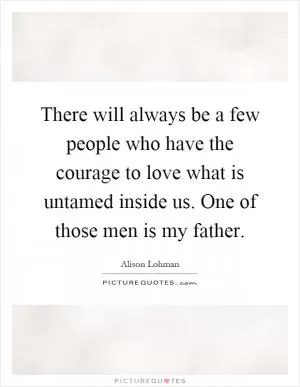 There will always be a few people who have the courage to love what is untamed inside us. One of those men is my father Picture Quote #1
