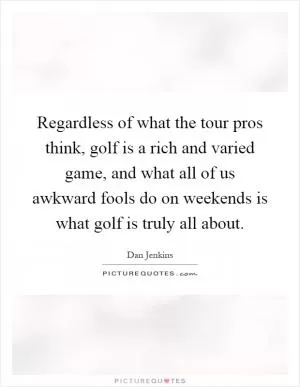 Regardless of what the tour pros think, golf is a rich and varied game, and what all of us awkward fools do on weekends is what golf is truly all about Picture Quote #1
