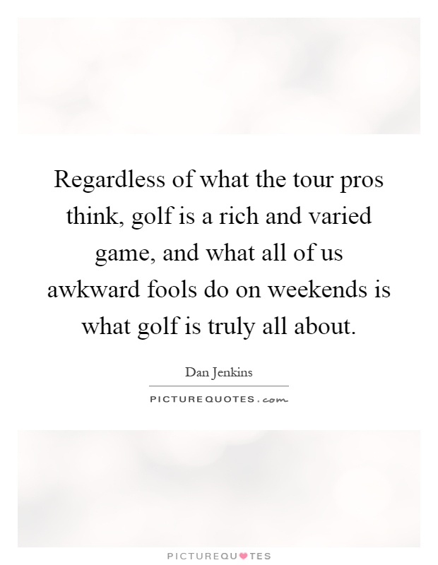 Regardless of what the tour pros think, golf is a rich and varied game, and what all of us awkward fools do on weekends is what golf is truly all about Picture Quote #1