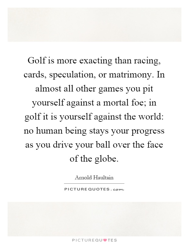 Golf is more exacting than racing, cards, speculation, or matrimony. In almost all other games you pit yourself against a mortal foe; in golf it is yourself against the world: no human being stays your progress as you drive your ball over the face of the globe Picture Quote #1