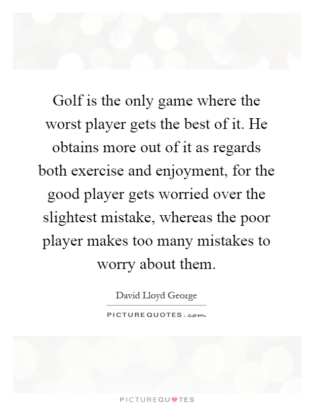 Golf is the only game where the worst player gets the best of it. He obtains more out of it as regards both exercise and enjoyment, for the good player gets worried over the slightest mistake, whereas the poor player makes too many mistakes to worry about them Picture Quote #1