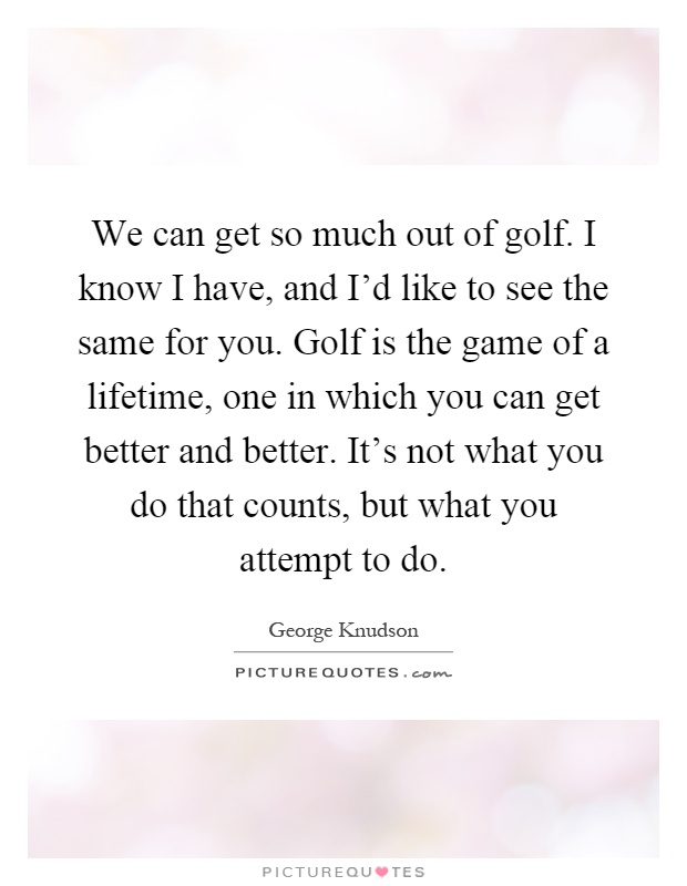 We can get so much out of golf. I know I have, and I'd like to see the same for you. Golf is the game of a lifetime, one in which you can get better and better. It's not what you do that counts, but what you attempt to do Picture Quote #1