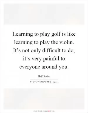 Learning to play golf is like learning to play the violin. It’s not only difficult to do, it’s very painful to everyone around you Picture Quote #1
