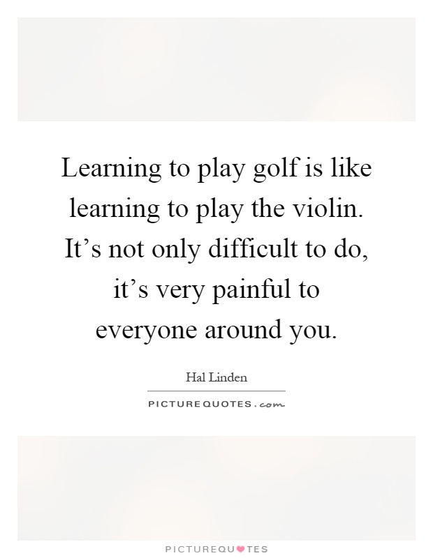 Learning to play golf is like learning to play the violin. It's not only difficult to do, it's very painful to everyone around you Picture Quote #1