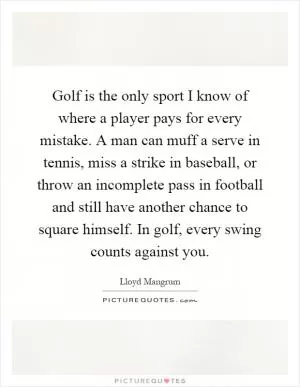 Golf is the only sport I know of where a player pays for every mistake. A man can muff a serve in tennis, miss a strike in baseball, or throw an incomplete pass in football and still have another chance to square himself. In golf, every swing counts against you Picture Quote #1