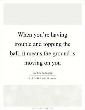 When you’re having trouble and topping the ball, it means the ground is moving on you Picture Quote #1