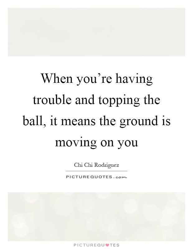 When you're having trouble and topping the ball, it means the ground is moving on you Picture Quote #1