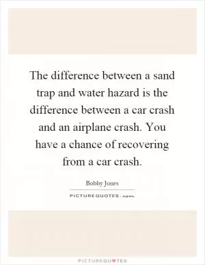 The difference between a sand trap and water hazard is the difference between a car crash and an airplane crash. You have a chance of recovering from a car crash Picture Quote #1