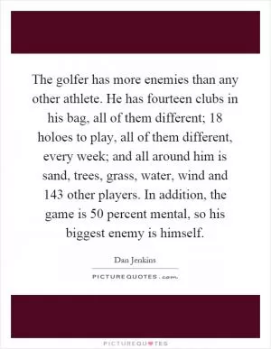 The golfer has more enemies than any other athlete. He has fourteen clubs in his bag, all of them different; 18 holoes to play, all of them different, every week; and all around him is sand, trees, grass, water, wind and 143 other players. In addition, the game is 50 percent mental, so his biggest enemy is himself Picture Quote #1