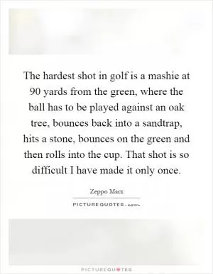 The hardest shot in golf is a mashie at 90 yards from the green, where the ball has to be played against an oak tree, bounces back into a sandtrap, hits a stone, bounces on the green and then rolls into the cup. That shot is so difficult I have made it only once Picture Quote #1
