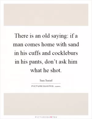 There is an old saying: if a man comes home with sand in his cuffs and cockleburs in his pants, don’t ask him what he shot Picture Quote #1