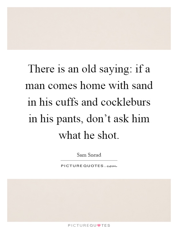 There is an old saying: if a man comes home with sand in his cuffs and cockleburs in his pants, don't ask him what he shot Picture Quote #1