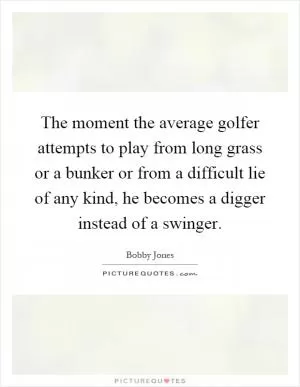 The moment the average golfer attempts to play from long grass or a bunker or from a difficult lie of any kind, he becomes a digger instead of a swinger Picture Quote #1