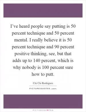 I’ve heard people say putting is 50 percent technique and 50 percent mental. I really believe it is 50 percent technique and 90 percent positive thinking, see, but that adds up to 140 percent, which is why nobody is 100 percent sure how to putt Picture Quote #1