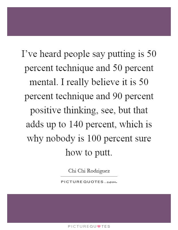 I've heard people say putting is 50 percent technique and 50 percent mental. I really believe it is 50 percent technique and 90 percent positive thinking, see, but that adds up to 140 percent, which is why nobody is 100 percent sure how to putt Picture Quote #1