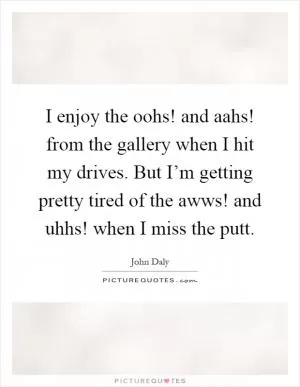 I enjoy the oohs! and aahs! from the gallery when I hit my drives. But I’m getting pretty tired of the awws! and uhhs! when I miss the putt Picture Quote #1