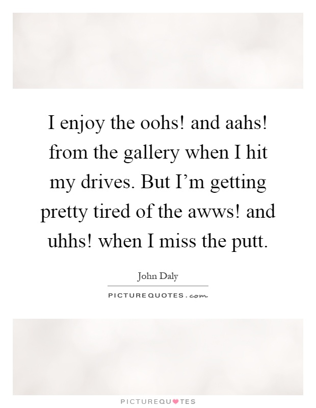 I enjoy the oohs! and aahs! from the gallery when I hit my drives. But I'm getting pretty tired of the awws! and uhhs! when I miss the putt Picture Quote #1