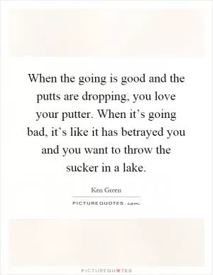 When the going is good and the putts are dropping, you love your putter. When it’s going bad, it’s like it has betrayed you and you want to throw the sucker in a lake Picture Quote #1