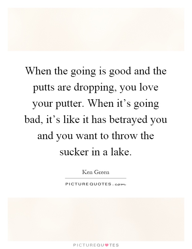 When the going is good and the putts are dropping, you love your putter. When it's going bad, it's like it has betrayed you and you want to throw the sucker in a lake Picture Quote #1