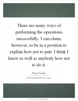 There are many ways of performing the operations successfully. I can claim, however, to be in a position to explain how not to putt. I think I know as well as anybody how not to do it Picture Quote #1