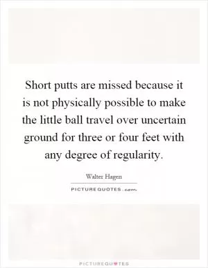 Short putts are missed because it is not physically possible to make the little ball travel over uncertain ground for three or four feet with any degree of regularity Picture Quote #1