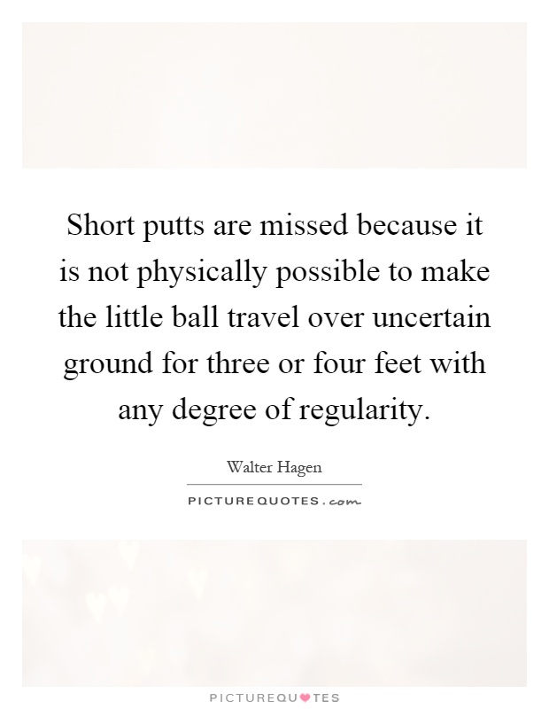 Short putts are missed because it is not physically possible to make the little ball travel over uncertain ground for three or four feet with any degree of regularity Picture Quote #1