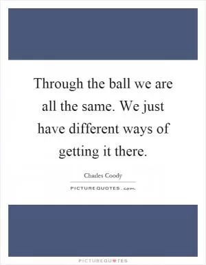 Through the ball we are all the same. We just have different ways of getting it there Picture Quote #1