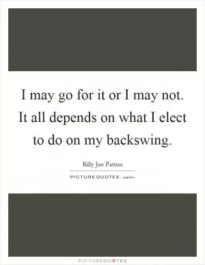 I may go for it or I may not. It all depends on what I elect to do on my backswing Picture Quote #1