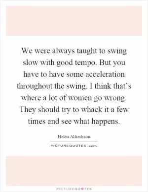We were always taught to swing slow with good tempo. But you have to have some acceleration throughout the swing. I think that’s where a lot of women go wrong. They should try to whack it a few times and see what happens Picture Quote #1