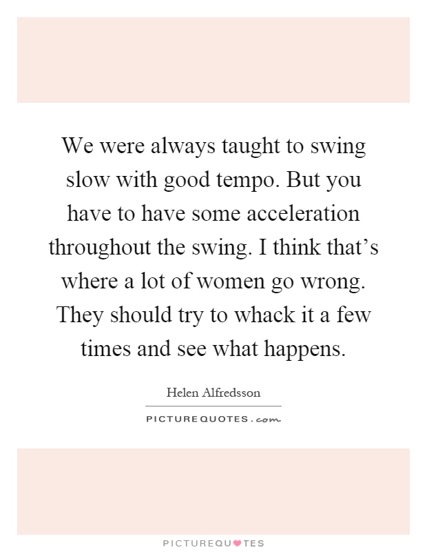 We were always taught to swing slow with good tempo. But you have to have some acceleration throughout the swing. I think that's where a lot of women go wrong. They should try to whack it a few times and see what happens Picture Quote #1