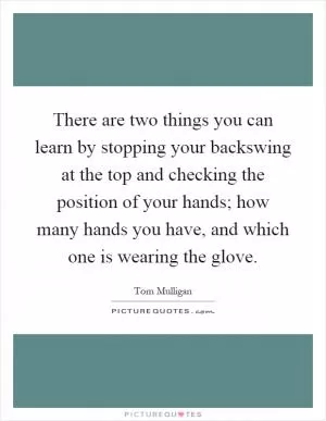 There are two things you can learn by stopping your backswing at the top and checking the position of your hands; how many hands you have, and which one is wearing the glove Picture Quote #1