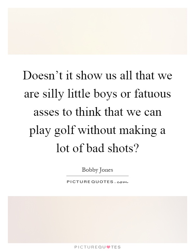 Doesn’t it show us all that we are silly little boys or fatuous asses to think that we can play golf without making a lot of bad shots? Picture Quote #1