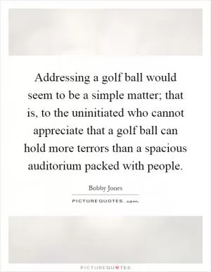 Addressing a golf ball would seem to be a simple matter; that is, to the uninitiated who cannot appreciate that a golf ball can hold more terrors than a spacious auditorium packed with people Picture Quote #1