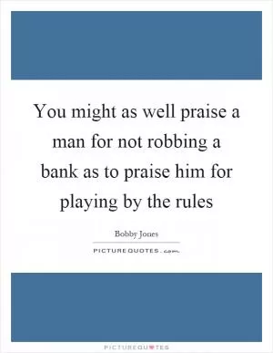You might as well praise a man for not robbing a bank as to praise him for playing by the rules Picture Quote #1